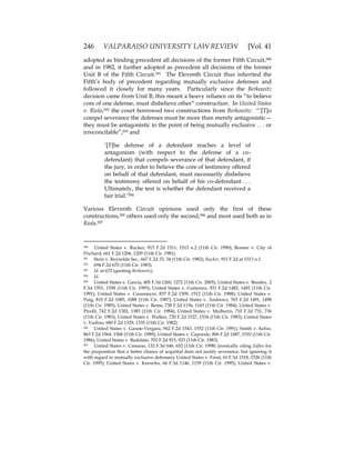 246 VALPARAISO UNIVERSITY LAW REVIEW [Vol. 41
adopted as binding precedent all decisions of the former Fifth Circuit,590
and in 1982, it further adopted as precedent all decisions of the former
Unit B of the Fifth Circuit.591 The Eleventh Circuit thus inherited the
Fifth’s body of precedent regarding mutually exclusive defenses and
followed it closely for many years. Particularly since the Berkowitz
decision came from Unit B, this meant a heavy reliance on its “to believe
core of one defense, must disbelieve other” construction. In United States
v. Riola,592 the court borrowed two constructions from Berkowitz: “‘[T]o
compel severance the defenses must be more than merely antagonistic—
they must be antagonistic to the point of being mutually exclusive . . . or
irreconcilable”;593 and
‘[T]he defense of a defendant reaches a level of
antagonism (with respect to the defense of a co-
defendant) that compels severance of that defendant, if
the jury, in order to believe the core of testimony offered
on behalf of that defendant, must necessarily disbelieve
the testimony offered on behalf of his co-defendant . . .
Ultimately, the test is whether the defendant received a
fair trial.’594
Various Eleventh Circuit opinions used only the first of these
constructions,595 others used only the second,596 and most used both as in
Riola.597
590 United States v. Rucker, 915 F.2d 1511, 1513 n.2 (11th Cir. 1990); Bonner v. City of
Prichard, 661 F.2d 1206, 1209 (11th Cir. 1981).
591 Stein v. Reynolds Sec., 667 F.2d 33, 34 (11th Cir. 1982); Rucker, 915 F.2d at 1513 n.1.
592 694 F.2d 670 (11th Cir. 1983).
593 Id. at 672 (quoting Berkowitz).
594 Id.
595 United States v. Garcia, 405 F.3d 1260, 1272 (11th Cir. 2005); United States v. Beasley, 2
F.3d 1551, 1558 (11th Cir. 1993); United States v. Gutierrez, 931 F.2d 1482, 1492 (11th Cir.
1991); United States v. Casamayor, 837 F.2d 1509, 1512 (11th Cir. 1988); United States v.
Puig, 810 F.2d 1085, 1088 (11th Cir. 1987); United States v. Andrews, 765 F.2d 1491, 1498
(11th Cir. 1985); United States v. Reme, 738 F.2d 1156, 1165 (11th Cir. 1984); United States v.
Pirolli, 742 F.2d 1382, 1385 (11th Cir. 1984); United States v. Mulherin, 710 F.2d 731, 736
(11th Cir. 1983); United States v. Walker, 720 F.2d 1527, 1534 (11th Cir. 1983); United States
v. Vadino, 680 F.2d 1329, 1335 (11th Cir. 1982).
596 United States v. Garate-Vergara, 942 F.2d 1543, 1552 (11th Cir. 1991); Smith v. Kelso,
863 F.2d 1564, 1568 (11th Cir. 1989); United States v. Caporale, 806 F.2d 1487, 1510 (11th Cir.
1986); United States v. Badolato, 701 F.2d 915, 923 (11th Cir. 1983).
597 United States v. Cassano, 132 F.3d 646, 652 (11th Cir. 1998) (ironically citing Zafiro for
the proposition that a better chance of acquittal does not justify severance, but ignoring it
with regard to mutually exclusive defenses); United States v. Frost, 61 F.3d 1518, 1526 (11th
Cir. 1995); United States v. Knowles, 66 F.3d 1146, 1159 (11th Cir. 1995); United States v.
 