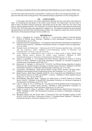 Performance Evaluation Of Ant Colony Optimization Based Rendezvous Leach Using For Mobile Sink…
49
Fig 4.has been clearly shown that the overall number of packets sent to BS in case of proposed technique are
quite more than that of the existing protocol. Thus proposed technique outperforms over the existing protocol
VII. CONCLUSION
In this paper, Inter-cluster Ant Colony Optimization algorithm has been used along with rendezvous
nodes for transferring the data packets in the wireless sensor network. The improvement has been made in
order to reduce the efforts wasted in routing the data packets sent by the nodes which lies very close to each
other in a densely deployed network. The overall goal is to find the effectiveness of the rendezvous nodes based
LEACH when ACO inter-cluster data aggregation is applied on it. The proposed technique has been designed
and implemented in the MATLAB using data analysis toolbox. The comparative analysis has clearly shown the
effectiveness of the proposed technique over the available one.
REFERENCES
[1]. Peng, J., Chengdong, W., Yunzhou, Z. and Fei, C., “A Low-Energy Adaptive Clustering Routing
Protocol of Wireless Sensor Networks”, Published in IEEE International Conference on Wireless
Communication , pp. 1-4, 2011.
[2]. K.Ramesh and Dr. K.Somasundaram , “A Comparative Study Of Cluster Head Selection Algorithms In
Wireless Sensor Networks”, Published in International Journal of Computer Science & Engineering ,
vol.2, no.4, 2011.
[3]. Mottaghi, Saeid, and Mohammad , " Optimizing the LEACH clustering algorithm along with mobile
sink and rendezvous nodes", Published in AEU-International Journal of Electronics and
Communications, vol. 69, no. 2, pp: 507-514, 2015.
[4]. Javaid, Nadeem, S. N. Mohammad, K. Latif, U. Qasim, Z. A. Khan, and M. A. Khan, "HEER: hybrid
energy efficient reactive protocol for wireless sensor networks", Published in IEEE
InternationalConference in Electronics, Communications and Photonics, pp. 1-4., 2013.
[5]. Ahlawat, A.and Malik, V, “An Extended Vice-Cluster Selection Approach To Improve V LEACH
Protocol In WSN”, Published in third IEEE International Conference on Advanced Computing &
Communication Technologies, pp.236-240, 2013.
[6]. Beiranvand, Z., Patooghy, A. and Fazeli M., “I-LEACH: An Efficient Routing Algorithm to Improve
Performance & to Reduce Energy Consumption in Wireless Sensor Networks”, Published in 5th IEEE
International Conference on Information and Knowledge Technology, pp. 13-18, 2013.
[7]. G.Jayaseelan, S.K.Rajalaxmi, “Hard network lifetime wireless sensor networks with high energy”,
Published in International Journal of Engineering Science and Technology, vol. 5, no.03, 2013.
[8]. Khalid Hussain, Abdul Hanan Abdullah, Khalid M. Awan, FarazAhsan and AkhtabHussain,“Cluster
Head Election Schemes for WSN and MANET: A Survey”, Published in World Applied Sciences
Journal ,vol .23, no. 5, pp: 611-620, 2013.
[9]. ReetikaMunjal, Bhavneesh Malik, “Approach for Improvement in LEACH Protocol for Wireless
Sensor Network”, Published in Second IEEE International Conference on Advanced Computing &
Communication Technologies, pp.517-521, 2012.
[10]. Chen, G., Zhang, X., Yu, J. and Wang, M., “An improved LEACH algorithm based on heterogeneous
energy of nodes in wireless sensor networks”, Published in IEEE International Conference on
Computing, Measurement, Control and Sensor Network, pp. 101-104, 2012.
[11]. Kashaf, A., Javaid, N., Khan, Z. and Khan, “TSEP: Threshold-Sensitive Stable Election Protocol For
WSNs”, Published in IEEE 10th International Conference on Frontiers of Information Technology,
pp.164-168, 2012.
[12]. Meenakshi Sharma and Anil Kumar Shaw, “Transmission Time and Throughput analysis of EEE
LEACH, LEACH and Direct Transmission Protocol: A Simulation-Based Approach”, Published in
International Journal on Advanced Computing, vol.3, no.5, 2012.
 