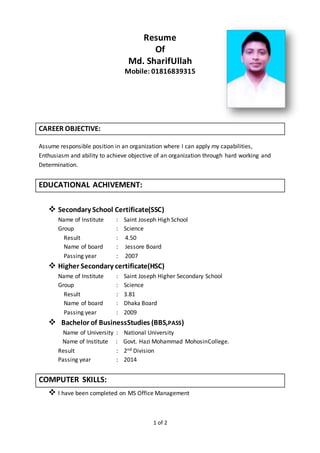 1 of 2
Resume
Of
Md. SharifUllah
Mobile: 01816839315
CAREER OBJECTIVE:
Assume responsible position in an organization where I can apply my capabilities,
Enthusiasm and ability to achieve objective of an organization through hard working and
Determination.
EDUCATIONAL ACHIVEMENT:
 Secondary School Certificate(SSC)
Name of Institute : Saint Joseph High School
Group : Science
Result : 4.50
Name of board : Jessore Board
Passing year : 2007
 Higher Secondary certificate(HSC)
Name of Institute : Saint Joseph Higher Secondary School
Group : Science
Result : 3.81
Name of board : Dhaka Board
Passing year : 2009
 Bachelor of BusinessStudies (BBS,PASS)
Name of University : National University
Name of Institute : Govt. Hazi Mohammad MohosinCollege.
Result : 2nd Division
Passing year : 2014
COMPUTER SKILLS:
 I have been completed on MS Office Management
 