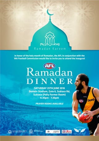 Ramadan
D I N N E R
Saturday 25th June 2016
Domain Stadium, Gate 6, Subiaco Rd,
Subiaco (Polly Farmer Room)
4.30pm - 7.30pm
In honor of the holy month of Ramadan, the AFL in conjunction with the
WA Football Commission would like to invite you to attend the inaugural
Prayer rooms available
 