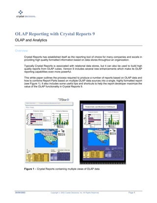 30/09/2002 Copyright  2002 Crystal Decisions, Inc. All Rights Reserved. Page 1
OLAP Reporting with Crystal Reports 9
OLAP and Analytics
Overview
Crystal Reports has established itself as the reporting tool of choice for many companies and excels in
providing high quality formatted information based on data stores throughout an organization.
Typically Crystal Reports is associated with relational data stores, but it can also be used to build high
quality reports from OLAP cubes. Version 9 includes several new enhancements which make its OLAP
reporting capabilities even more powerful.
This white paper outlines the process required to produce a number of reports based on OLAP data and
how to combine Report Parts based on multiple OLAP data sources into a single, highly formatted report
(see Figure 1). It also includes some useful tips and shortcuts to help the report developer maximize the
value of the OLAP functionality in Crystal Reports 9.
Figure 1 – Crystal Reports containing multiple views of OLAP data
 