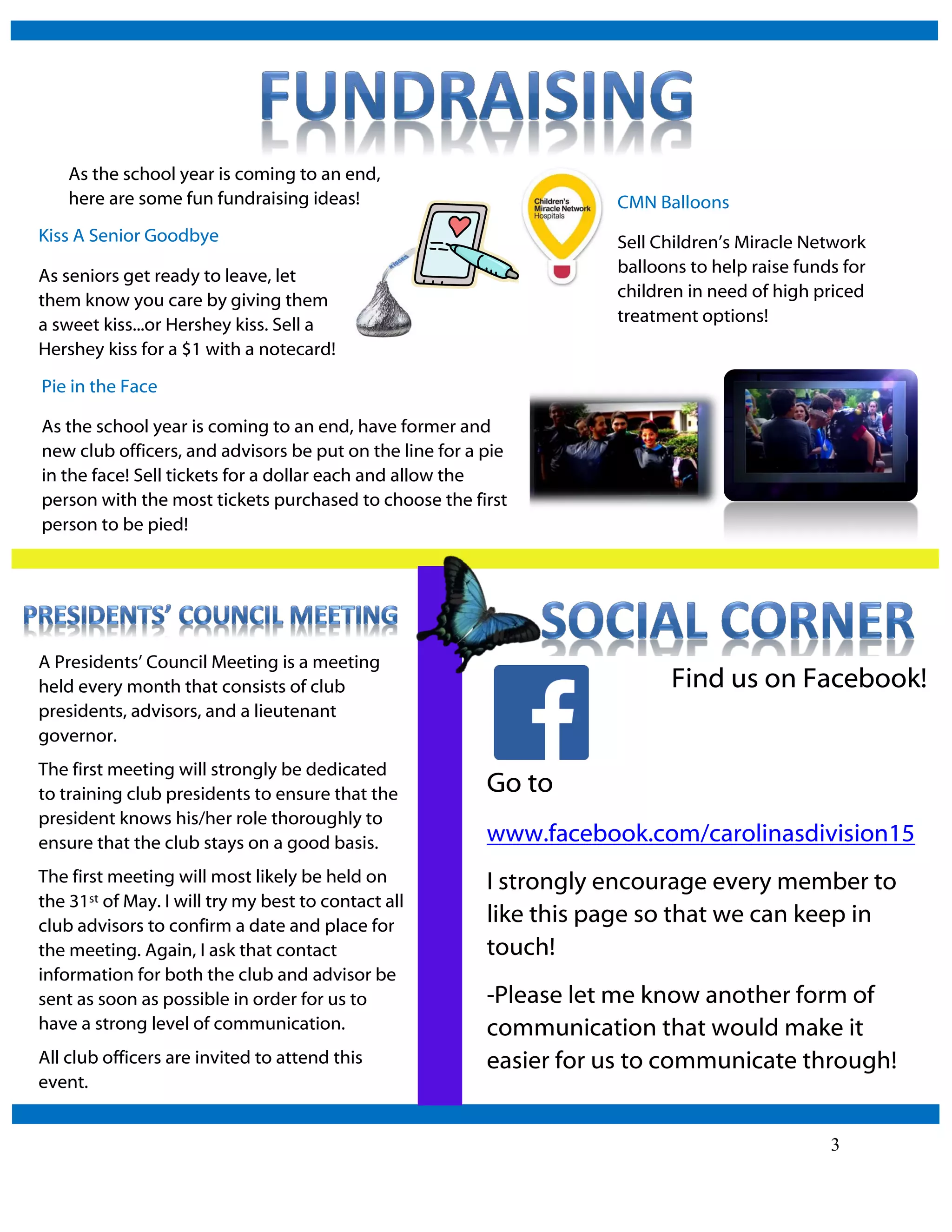 3
Find us on Facebook!
Go to
www.facebook.com/carolinasdivision15
I strongly encourage every member to
like this page so that we can keep in
touch!
-Please let me know another form of
communication that would make it
easier for us to communicate through!
As the school year is coming to an end,
here are some fun fundraising ideas!
Kiss A Senior Goodbye
As seniors get ready to leave, let
them know you care by giving them
a sweet kiss...or Hershey kiss. Sell a
Hershey kiss for a $1 with a notecard!
Pie in the Face
As the school year is coming to an end, have former and
new club officers, and advisors be put on the line for a pie
in the face! Sell tickets for a dollar each and allow the
person with the most tickets purchased to choose the first
person to be pied!
A Presidents’ Council Meeting is a meeting
held every month that consists of club
presidents, advisors, and a lieutenant
governor.
The first meeting will strongly be dedicated
to training club presidents to ensure that the
president knows his/her role thoroughly to
ensure that the club stays on a good basis.
The first meeting will most likely be held on
the 31st of May. I will try my best to contact all
club advisors to confirm a date and place for
the meeting. Again, I ask that contact
information for both the club and advisor be
sent as soon as possible in order for us to
have a strong level of communication.
All club officers are invited to attend this
event.
CMN Balloons
Sell Children’s Miracle Network
balloons to help raise funds for
children in need of high priced
treatment options!
 