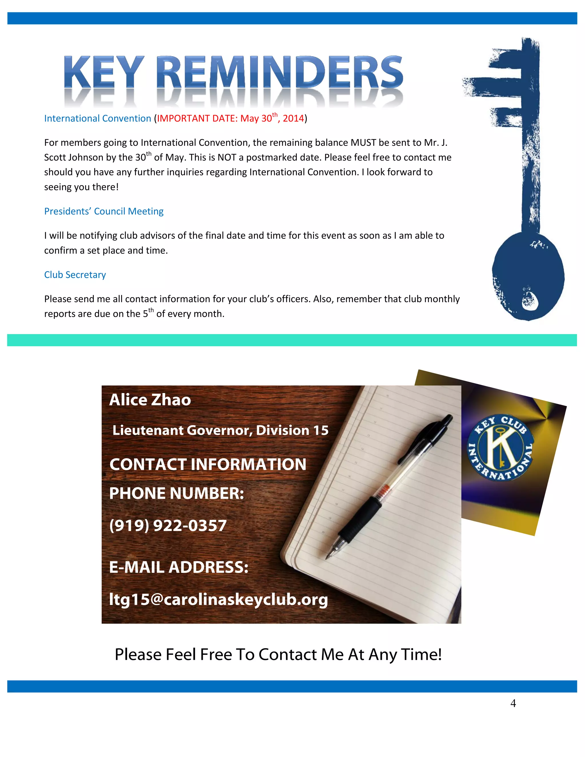 4
Please Feel Free To Contact Me At Any Time!
CONTACT INFORMATION
E-MAIL ADDRESS:
ltg15@carolinaskeyclub.org
International Convention (IMPORTANT DATE: May 30th
, 2014)
For members going to International Convention, the remaining balance MUST be sent to Mr. J.
Scott Johnson by the 30th
of May. This is NOT a postmarked date. Please feel free to contact me
should you have any further inquiries regarding International Convention. I look forward to
seeing you there!
Presidents’ Council Meeting
I will be notifying club advisors of the final date and time for this event as soon as I am able to
confirm a set place and time.
Club Secretary
Please send me all contact information for your club’s officers. Also, remember that club monthly
reports are due on the 5th
of every month.
PHONE NUMBER:
(919) 922-0357
Alice Zhao
Lieutenant Governor, Division 15
 