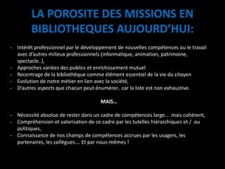 LA POROSITE DES MISSIONS EN
BIBLIOTHEQUES AUJOURD’HUI:
- Intérêt professionnel par le développement de nouvelles compétences ou le travail
avec d’autres milieux professionnels (informatique, animation, patrimoine,
spectacle..),
- Approches variées des publics et enrichissement mutuel
- Recentrage de la bibliothèque comme élément essentiel de la vie du citoyen
- Evolution de notre métier en lien avec la société,
- D’autres aspects que chacun peut énumérer.. car la liste est non exhaustive.
MAIS…
- Nécessité absolue de rester dans un cadre de compétences large… mais cohérent,
- Compréhension et valorisation de ce cadre par les tutelles hiérarchiques et / ou
politiques,
- Connaissance de nos champs de compétences accrues par les usagers, les
partenaires, les collègues…. Et par nous-mêmes !
 