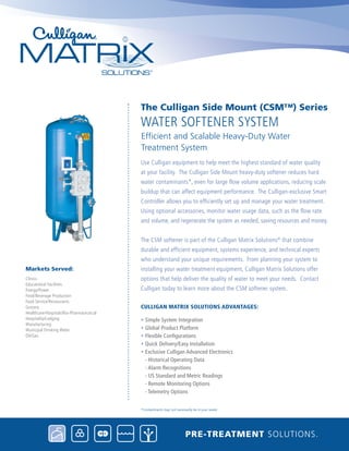 Use Culligan equipment to help meet the highest standard of water quality
at your facility. The Culligan Side Mount heavy-duty softener reduces hard
water contaminants*, even for large flow volume applications, reducing scale
buildup that can affect equipment performance. The Culligan-exclusive Smart
Controller allows you to efficiently set up and manage your water treatment.
Using optional accessories, monitor water usage data, such as the flow rate
and volume, and regenerate the system as needed, saving resources and money.
The CSM softener is part of the Culligan Matrix Solutions®
that combine
durable and efficient equipment, systems experience, and technical experts
who understand your unique requirements. From planning your system to
installing your water treatment equipment, Culligan Matrix Solutions offer
options that help deliver the quality of water to meet your needs. Contact
Culligan today to learn more about the CSM softener system.
Culligan Matrix Solutions Advantages:
• Simple System Integration
• Global Product Platform
• Flexible Configurations
• Quick Delivery/Easy Installation
• Exclusive Culligan Advanced Electronics
- Historical Operating Data
- Alarm Recognitions
- US Standard and Metric Readings
- Remote Monitoring Options
- Telemetry Options
water Softener System
The Culligan Side Mount (CSM™) Series
Efficient and Scalable Heavy-Duty Water 		
Treatment System
Pre-treatment solutions.
*Contaminants may not necessarily be in your water.
Clinics
Educational Facilities
Energy/Power
Food/Beverage Production
Food Service/Restaurants
Grocery
Healthcare/Hospitals/Bio-Pharmaceutical
Hospitality/Lodging
Manufacturing
Municipal Drinking Water
Oil/Gas
Markets Served:
 
