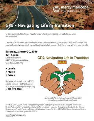GPS ‑ Navigating Life in Transition
To be a successful adult, you have to knowwhere you’re going. Let us help you with
the directions.
The Mercy MaricopaYouth Leadership Council invitesYOU to join us fora FREE and fun day! This
year is all about young adult mental health and what you can do to help yourself and yourfriends.
Saturday, January 30, 2016
12 ‑ 5 p.m.
Kellis High School
8990 W. Orangewood Ave.
Glendale, AZ 85305
+ Lunch
+ Music
+ Prizes
For more information or to RSVP,
please contact Heather Krueger
at KruegerH@mercymaricopa.org
or 480‑773‑1528.
Effective April 1, 2014, Mercy Maricopa Integrated Care began operations as the Regional Behavioral
Health Authority for Maricopa County. Funds for services are provided through a contract with the Arizona
Department of Health Services/Division of Behavioral Health Services (ADHS/DBHS) and the Arizona Health
Care Cost Containment System (AHCCCS).
www.MercyMaricopa.org
AZR-15-12-05
Sponsored by Mercy Maricopa Integrated Care and the
Mercy Maricopa Youth Leadership Council.
 