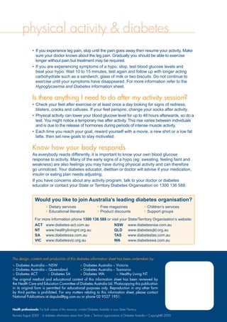 physical activity & diabetes
If you experience leg pain, stop until the pain goes away then resume your activity. Make•	
sure your doctor knows about the leg pain. Gradually you should be able to exercise
longer without pain but treatment may be required.
If you are experiencing symptoms of a hypo, stop, test blood glucose levels and•	
treat your hypo. Wait 10 to 15 minutes, test again and follow up with longer acting
carbohydrate such as a sandwich, glass of milk or two biscuits. Do not continue to
exercise until your symptoms have disappeared. For more information refer to the
Hypoglycaemia and Diabetes information sheet.
Is there anything I need to do after my activity session?
Check your feet after exercise or at least once a day looking for signs of redness,•	
blisters, cracks and calluses. If your feet perspire, change your socks after activity.
Physical activity can lower your blood glucose level for up to 48 hours afterwards, so do a•	
test. You might notice a temporary rise after activity. This rise varies between individuals
and is due to the release of hormones during periods of intense muscle activity.
Each time you reach your goal, reward yourself with a movie, a new shirt or a low fat•	
latte, then set new goals to stay motivated.
Know how your body responds
As everybody reacts differently, it is important to know your own blood glucose
response to activity. Many of the early signs of a hypo (eg: sweating, feeling faint and
weakness) are also feelings you may have during physical activity and can therefore
go unnoticed. Your diabetes educator, dietitian or doctor will advise if your medication,
insulin or eating plan needs adjusting.
If you have concerns about any activity program, talk to your doctor or diabetes
educator or contact your State or Territory Diabetes Organisation on 1300 136 588.
Would you like to join Australia’s leading diabetes organisation?
> Dietary services	 > Free magazines	 > Children’s services
> Educational literature	 > Product discounts	 > Support groups
For more information phone 1300 136 588 or visit your State/Territory Organisation’s website:
ACT	 www.diabetes-act.com.au	 NSW	 www.diabetesnsw.com.au
NT	 www.healthylivingnt.org.au	 QLD	 www.diabetesqld.org.au
SA	 www.diabetessa.com.au		 TAS	 www.diabetestas.com.au
VIC	 www.diabetesvic.org.au		 WA	 www.diabeteswa.com.au
The design, content and production of this diabetes information sheet has been undertaken by:
> Diabetes Australia – NSW	 > Diabetes Australia – Victoria
 Diabetes Australia – Queensland	  Diabetes Australia – Tasmania
 Diabetes ACT	  Diabetes SA	  Diabetes WA	  Healthy Living NT
The original medical and educational content of this information sheet has been reviewed by
the Health Care and Education Committee of Diabetes Australia Ltd. Photocopying this publication
in its original form is permitted for educational purposes only. Reproduction in any other form
by third parties is prohibited. For any matters relating to this information sheet, please contact
National Publications at dapubs@tpg.com.au or phone 02 9527 1951.
Health professionals: For bulk copies of this resource, contact Diabetes Australia in your State/Territory.
Revised August 2009 A diabetes information series from State / Territory organisations of Diabetes Australia – Copyright© 2009
 