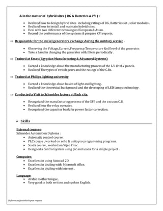 & in the matter of hybrid sites ( DG & Batteries & PV ) :
 Realized how to design hybrid sites including ratings of DG, Batteries set , solar modules .
 Realized how to install and maintain hybrid sites.
 Deal with two different technologies European & Asian.
 Record the performance of the systems & prepare KPI reports.
 Responsible for the diesel generators exchange during the military service .
 Observing the Voltage,Current,Frequency,Temperature &oil level of the generator.
 Take a hand in changing the generator oil& filters periodically .
 Trained at Emas (Egyptian Manufacturing & Advanced Systems)
 Earned a knowledge about the manufacturing process of the L.V @ M.V panels.
 Realized The types of switch gears and the ratings of the C.Bs.
 Trained at Philips lighting university
 Earned a knowledge about basics of light and lighting .
 Realized the theoretical background and the developing of LED lamps technology.
 Conducted a Visit to Schneider factory at Badr city.
 Recognized the manufacturing process of the SF6 and the vacuum C.B.
 Realized how the relay operates.
 Recognized the capacitor bank for power factor correction.
 Skills
External courses:
Schneider Automation Diploma :
 Automatic control course.
 PLC course , worked on zelio & unitypro programming programs.
 Scada course , worked on Vijeo Citec.
 Designed a control system using plc and scada for a simple project .
Computer:
 Excellent in using Autocad 2D.
 Excellent in dealing with Microsoft office.
 Excellent in dealing with internet .
Language:
 Arabic mother tongue,
 Very good in both written and spoken English.
References furnished upon request
 