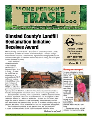 “One Person’s Trash …”	 1	 Winter 2012
®
Winter 2012
A Newsletter of
Olmsted County
Environmental
Resources
(507) 328-7070
www.olmstedwaste.com
Homegrown compost
The leaves collected at the Olmsted
County Compost Site are turned into
compost. This
compost is sold
Monday through
Saturday, from
8 a.m. to 4:30
p.m., for 50¢ per
5-gallon pail. You
need to bring
your own pail
and fill it. Call
328-7070 for
details.
To purchase
compost, turn left
at the Recycling
Center Plus, then
go straight ahead to the OWEF scale
house.
Compost sales continue until early
winter and then resume in the spring.
Olmsted County’s Landfill
Reclamation Initiative
Receives Award
Olmsted County has won the 2012 Association of Minnesota Counties’ County
Conservation Award for the Landfill Reclamation Project. Olmsted County’s
Environmental Resources Department has begun an innovative project to reclaim
valuable landfill space for future use, to recover waste for energy, and to recapture
ferrous metals for recycling.
After completing
an expansion of its
waste-to-energy
facility (OWEF),
Olmsted County faced
a choice: 1. Expand
the landfill and buy
equipment, at an
estimated cost of $1.7
million, to continue
to landfill large bulky
items that cannot
be processed at the
OWEF; or 2. Purchase
processing equipment,
spending about $1.4 million, to shred the bulky items, dig up and process trash
from the existing landfill, and reclaim ferrous metals for recycling from the ash.
To determine the feasibility of the second option, staff from the Environmental
Resources Department solid waste division rented two sets of equipment to shred
and screen the trash in a portion of the landfill. This trash was backhauled in the
empty ash trucks to the OWEF, where the formerly landfilled material became
fuel. Based on the data gathered during this test, an economic feasibility study was
prepared. The results looked favorable to proceed with the purchase of equipment.
The County determined the second option was the best alternative and
a request for bids was issued for the required equipment, including a large
©DarrenBaker|Dreamstime.com
(Continued on next page)
 