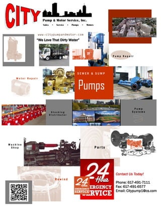 Pumps
P u m p R e p a i r
P u m p
S y s t e m s
P a r t s
S t o c k i n g
D i s t r i b u t o r
R e w i n d
www.citypumpandmotor.com
M a c h i n e
S h o p
M o t o r R e p a i r
S E W E R & S U M P
“We Love That Dirty Water”
Contact Us Today!
Phone: 617-491-7111
Fax: 617-491-6577
Email: Citypump1@cs.com
 