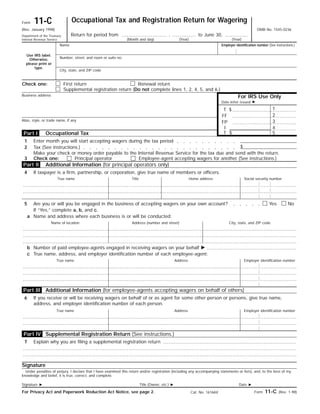 Occupational Tax and Registration Return for Wagering11-CForm
OMB No. 1545-0236(Rev. January 1998)
Return for period from , to June 30,Department of the Treasury
Internal Revenue Service (Month and day)
Name
Use IRS label.
Otherwise,
please print or
type.
Number, street, and room or suite no.
Employer identification number (See instructions.)
City, state, and ZIP code
First return Renewal returnCheck one:
For IRS Use Only
Supplemental registration return (Do not complete lines 1, 2, 4, 5, and 6.)
Business address
Date letter issued ᮣ
1$T
2FF
Alias, style, or trade name, if any 3FP
4I
5$TOccupational Tax
Enter month you will start accepting wagers during the tax period1
$Tax (See instructions.)2
Make your check or money order payable to the Internal Revenue Service for the tax due and send with the return.
Additional Information (for principal operators only)
If taxpayer is a firm, partnership, or corporation, give true name of members or officers.4
True name Social security numberHome addressTitle
5 NoYesAre you or will you be engaged in the business of accepting wagers on your own account?
If “Yes,” complete a, b, and c.
Name and address where each business is or will be conducted:a
City, state, and ZIP codeAddress (number and street)Name of location
Number of paid employee-agents engaged in receiving wagers on your behalf ᮣb
True name, address, and employer identification number of each employee-agent:c
Employer identification numberAddressTrue name
6 If you receive or will be receiving wagers on behalf of or as agent for some other person or persons, give true name,
address, and employer identification number of each person.
Employer identification numberAddressTrue name
Signature
Under penalties of perjury, I declare that I have examined this return and/or registration (including any accompanying statements or lists), and, to the best of my
knowledge and belief, it is true, correct, and complete.
Date ᮣTitle (Owner, etc.) ᮣSignature ᮣ
Form 11-C (Rev. 1-98)For Privacy Act and Paperwork Reduction Act Notice, see page 2. Cat. No. 16166V
Part IV
Part III
Part I
Part II
3 Check one:
Additional Information (for employee-agents accepting wagers on behalf of others)
Supplemental Registration Return (See instructions.)
7 Explain why you are filing a supplemental registration return
Principal operator Employee-agent accepting wagers for another (See instructions.)
(Year) (Year)
 