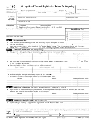 Occupational Tax and Registration Return for Wagering11-CForm
OMB No. 1545-0236(Rev. January 2001)
Return for period from , to June 30,Department of the Treasury
Internal Revenue Service (Month and day)
Name
Use IRS label.
Otherwise,
type or print.
Number, street, and room or suite no.
Employer identification number
City, state, and ZIP code
First return Renewal returnCheck one:
For IRS Use Only
Supplemental registration (Do not complete lines 1, 2, 4, 5, and 6.)
Business address (if different from your home address or address entered above)
1$T
2FF
Alias, style, or trade name, if any 3FP
4I
5$TOccupational Tax
Enter the date (month and day) you will start accepting wagers during the tax period1
$Tax (See instructions.)2
Make your check or money order payable to the "United States Treasury" for the tax due and send with the return.
Additional Information (for principal only)
If taxpayer is a firm, partnership, or corporation, give true name of members or officers.4
True name Social security numberHome addressTitle
5 NoYesAre you or will you be engaged in the business of accepting wagers on your own account?
If “Yes,” complete a, b, and c.
Name and address where each business is or will be conducted:a
City, state, and ZIP codeAddress (number and street)Name of location
Number of agents engaged in receiving wagers on your behalf ᮣb
True name, address, and employer identification number of each agent:c
Employer identification numberAddressTrue name
6 If you receive or will be receiving wagers on behalf of or as agent for some other person or persons, give true name,
address, and employer identification number of each person.
Employer identification numberAddressTrue name
Under penalties of perjury, I declare that I have examined this return and/or registration (including any accompanying statements or lists), and, to
the best of my knowledge and belief, it is true, correct, and complete.
Form 11-C (Rev. 1-2001)For Privacy Act and Paperwork Reduction Act Notice, see page 2. Cat. No. 16166V
Part IV
Part III
Part I
Part II
3 Check one:
Additional Information (for agents accepting wagers on behalf of others)
Supplemental Registration (See instructions.)
7 Explain why you are filing a supplemental registration. Include the date of the event.
Principal Agent accepting wagers for another (See instructions.)
(Year) (Year)
Daytime telephone number
Sign
Here
Date TitleSignatureᮣ ᮣ
( )
 