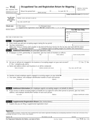 Occupational Tax and Registration Return for Wagering11-CForm
OMB No. 1545-0236
Expires 6-30-95(Rev. September 1992)
Return for period from , 19 to June 30, 19Department of the Treasury
Internal Revenue Service (Month and day)
Name
Use IRS label.
Otherwise,
please print or
type.
Number, street, and room or suite no.
Employer identification number (See instructions.)
City, state, and ZIP code
First return Renewal returnCheck one:
For IRS Use Only
Supplemental registration return (Do not complete lines 1, 2, 4, 5, and 6.)
Business address
Date letter issued ᮣ
1$T
2FF
Alias, style, or trade name, if any 3FP
4I
5$TOccupational Tax
Enter month you will start accepting wagers during the tax period1
$Tax (See instructions.)2
Make your check or money order payable to the Internal Revenue Service for the tax due and send with the return.
Additional Information (for principal operators only)
If taxpayer is a firm, partnership, or corporation, give true name of members or officers.4
True name Social security numberHome addressTitle
5 NoYesAre you or will you be engaged in the business of accepting wagers on your own account?
If “Yes,” complete a, b, and c.
Name and address where each business is or will be conducted:a
City, state, and ZIP codeAddress (number and street)Name of location
Number of paid employee-agents engaged in receiving wagers on your behalf ᮣb
True name, address, and employer identification number of each such person:c
Employer identification numberAddressTrue name
6 If you receive or will be receiving wagers on behalf of or as agent for some other person or persons, give true name,
address, and employer identification number of each such person.
Employer identification numberAddressTrue name
Signature
Under penalties of perjury, I declare that I have examined this return and/or registration (including any accompanying statements or lists), and, to the best of my
knowledge and belief, it is true, correct, and complete.
Date ᮣTitle (Owner, etc.) ᮣSignature ᮣ
Form 11-C (Rev. 9-92)For Paperwork Reduction Act Notice, see back of form. Cat. No. 16166V
Part IV
Part III
Part I
Part II
3 Check one:
Additional Information (for employee-agents accepting wagers on behalf of others)
Supplemental Registration Return (See instructions.)
7 Explain why you are filing a supplemental registration return
Principal Operator Employee-agent accepting wagers for another (See instructions.)
 