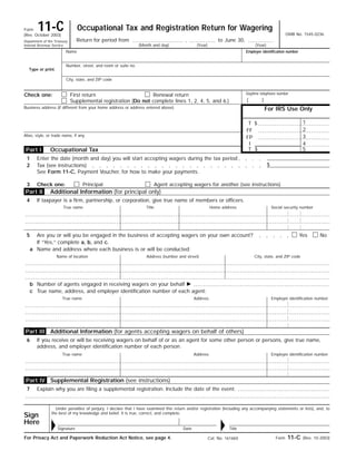 Occupational Tax and Registration Return for Wagering11-CForm
OMB No. 1545-0236(Rev. October 2003)
Return for period from , to June 30,Department of the Treasury
Internal Revenue Service (Month and day)
Name
Type or print.
Number, street, and room or suite no.
Employer identification number
City, state, and ZIP code
First return Renewal returnCheck one:
For IRS Use Only
Supplemental registration (Do not complete lines 1, 2, 4, 5, and 6.)
Business address (if different from your home address or address entered above)
1$T
2FF
Alias, style, or trade name, if any 3FP
4I
5$TOccupational Tax
Enter the date (month and day) you will start accepting wagers during the tax period1
$Tax (see instructions)2
See Form 11-C, Payment Voucher, for how to make your payments.
Additional Information (for principal only)
If taxpayer is a firm, partnership, or corporation, give true name of members or officers.4
True name Social security numberHome addressTitle
5 NoYesAre you or will you be engaged in the business of accepting wagers on your own account?
If “Yes,” complete a, b, and c.
Name and address where each business is or will be conducted:a
City, state, and ZIP codeAddress (number and street)Name of location
Number of agents engaged in receiving wagers on your behalf ᮣb
True name, address, and employer identification number of each agent:c
Employer identification numberAddressTrue name
6 If you receive or will be receiving wagers on behalf of or as an agent for some other person or persons, give true name,
address, and employer identification number of each person.
Employer identification numberAddressTrue name
Under penalties of perjury, I declare that I have examined this return and/or registration (including any accompanying statements or lists), and, to
the best of my knowledge and belief, it is true, correct, and complete.
Form 11-C (Rev. 10-2003)For Privacy Act and Paperwork Reduction Act Notice, see page 4. Cat. No. 16166V
Part IV
Part III
Part I
Part II
3 Check one:
Additional Information (for agents accepting wagers on behalf of others)
Supplemental Registration (see instructions)
7 Explain why you are filing a supplemental registration. Include the date of the event.
Principal Agent accepting wagers for another (see instructions)
(Year) (Year)
Sign
Here
Date TitleSignatureᮣ ᮣ
Daytime telephone number
( )
 