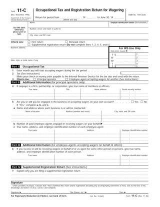 Occupational Tax and Registration Return for Wagering11-CForm
OMB No. 1545-0236(Rev. November 1996)
Return for period from , 19 to June 30, 19Department of the Treasury
Internal Revenue Service (Month and day)
Name
Use IRS label.
Otherwise,
please print or
type.
Number, street, and room or suite no.
Employer identification number (See instructions.)
City, state, and ZIP code
First return Renewal returnCheck one:
For IRS Use Only
Supplemental registration return (Do not complete lines 1, 2, 4, 5, and 6.)
Business address
Date letter issued ᮣ
1$T
2FF
Alias, style, or trade name, if any 3FP
4I
5$TOccupational Tax
Enter month you will start accepting wagers during the tax period1
$Tax (See instructions.)2
Make your check or money order payable to the Internal Revenue Service for the tax due and send with the return.
Additional Information (for principal operators only)
If taxpayer is a firm, partnership, or corporation, give true name of members or officers.4
True name Social security numberHome addressTitle
5 NoYesAre you or will you be engaged in the business of accepting wagers on your own account?
If “Yes,” complete a, b, and c.
Name and address where each business is or will be conducted:a
City, state, and ZIP codeAddress (number and street)Name of location
Number of paid employee-agents engaged in receiving wagers on your behalf ᮣb
True name, address, and employer identification number of each employee-agent:c
Employer identification numberAddressTrue name
6 If you receive or will be receiving wagers on behalf of or as agent for some other person or persons, give true name,
address, and employer identification number of each person.
Employer identification numberAddressTrue name
Signature
Under penalties of perjury, I declare that I have examined this return and/or registration (including any accompanying statements or lists), and, to the best of my
knowledge and belief, it is true, correct, and complete.
Date ᮣTitle (Owner, etc.) ᮣSignature ᮣ
Form 11-C (Rev. 11-96)For Paperwork Reduction Act Notice, see back of form. Cat. No. 16166V
Part IV
Part III
Part I
Part II
3 Check one:
Additional Information (for employee-agents accepting wagers on behalf of others)
Supplemental Registration Return (See instructions.)
7 Explain why you are filing a supplemental registration return
Principal operator Employee-agent accepting wagers for another (See instructions.)
 
