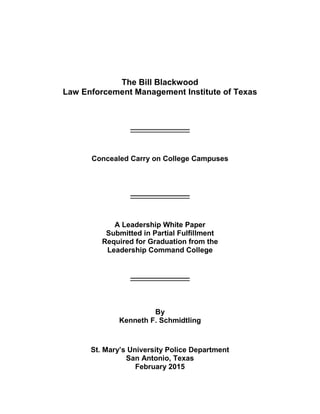 The Bill Blackwood
Law Enforcement Management Institute of Texas
_________________
Concealed Carry on College Campuses
_________________
A Leadership White Paper
Submitted in Partial Fulfillment
Required for Graduation from the
Leadership Command College
_________________
By
Kenneth F. Schmidtling
St. Mary’s University Police Department
San Antonio, Texas
February 2015
 
