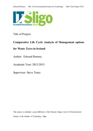 Edward Dooney BSc. In Environmental Science & Technology Final Year Project 2013
Title of Project:
Comparative Life Cycle Analysis of Management options
for Waste Tyres in Ireland
Author: Edward Dooney
Academic Year: 2012-2013
Supervisor: Steve Tonry
This project is submitted as part fulfilment of the Honours Degree (Level 8) Environmental
Science in the Institute of Technology, Sligo.
 