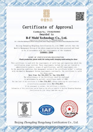 Certificate of Approval
Certificate No.：17916Q10929R0S
Awarded to
B-F Mold Technology Co., Ltd.
Organization Code Certificate No.:91440300312010523E
Add.:A first floor BuildingA35,Western Industrial Park,Tantou Village,Songgang Town,Baoan District,Shenzhen,China 518105
Beijing Zhongding Hengchang Certification Co.,Ltd.(ZDHC) certify that the
Quality Management System of the above organization has been assessed and found
to be in accordance with the requirements of the standard:
ISO9001:2008
SCOPE OF CERTIFICATION/REGISTRATION
Plastic production, plastic mold, die casting mold, stamping mold making for client
This certificate is used with the requirements of valid laws and regulations which the
certification scope involved. These requirements include but are not limited to
administrative permits, scopes of qualifications, and CCC requirements etc.
In the operating conditions that management system of the certificate holder’s conform
with the Quality Management System requirements continually, the certificate is valid
for three years.
Date from: Dec 9th,2016 To: Sep 14th,2018
The effectiveness of the Certificate shall be conformed
to maintenance by periodic surveillance audit of ZDHC.
The time limit of the certificate is to Nov 17th,2017, please conducting the surveillance or
re-certification assessment before Nov 17th,2017.
If the assessment is overdue , the certificate is invalid.
Information of this certificate can be found on the official website of Beijing Zhongding Hengchang
Certification Co.,Ltd. (http://www.zdhc.com.cn)
R m.1205, No.2 Building of Guangshun South Street No.16, Chaoyang District, Beijing, P.R. China 100102
Information of this certificate can be found on the official website of Certification and Accreditation Administration of the People's Republic of China (http://www.cnca.gov.cn)
 