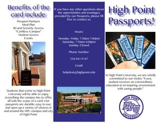 Passports!
High Point
At High Point University, we are wholly
committed to our motto: “Every
student receives an extraordinary
education in an inspiring environment
with caring people.”
Benefits of the
card include:
Passport Partners
Meal Plan
ID and Security Access
“Cashless Campus”
Student Access
Events
Students that come to High Point
University will be able to enjoy
everything the campus has to offer,
all with the swipe of a card. Our
passports are durable, easy to use,
and open up a variety of choices in
and around the HPU campus and city
of High Point.
If you have any other questions about
the opportunities and avantages
provided by our Passports, please fill
free to contact us.
Hours:
Monday- Friday 7:30am-7:00pm
Saturday: 7:30am-4:00pm
Sunday: Closed
Phone Number:
336-841-9147
Email:
helpdesk@highpoint.edu
 