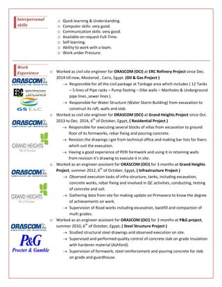 Interpersonal
skills
o Quick learning & Understanding.
o Computer skills: very good.
o Communication skills: very good.
o Available on request Full-Time.
o Self learning.
o Ability to work with a team.
o Work under Pressure.
Work
Experience o Worked as civil site engineer for ORASCOM (OCI) at ERC Refinery Project since Dec.
2014 till now, Mostorod , Cairo, Egypt. (Oil & Gas Project )
 Responsible for all the civil package at Tankage area which includes ( 12 Tanks
– 5 lines of Pipe racks – Pump footing – Dike walls – Manholes & Underground
pipe lines ,sewer lines ).
 Responsible for Water Structure (Water Storm Building) from excavation to
construct its raft, walls and slab.
o Worked as civil site engineer for ORASCOM (OCI) at Grand Heights Project since Oct.
2013 to Dec. 2014, 6th
of October, Egypt, ( Residential Project )
 Responsible for executing several blocks of villas from excavation to ground
floor of its formworks, rebar fixing and pouring concrete.
 Revision the drawings i got from technical office and making bar lists for fixers
which suit the execution.
 Having a good experience of PERI formwork and using it in retaining walls
from revision it’s drawing to execute it in site.
o Worked as an engineer assistant for ORASCOM (OCI) for 3 months at Grand Heights
Project, summer 2012, 6th
of October, Egypt, ( Infrastructure Project )
 Observed execution tasks of infra-structure, tanks, including excavation,
concrete works, rebar fixing and involved in QC activities, conducting, testing
of concrete and soil.
 Gathering data from site for making update on Primavera to know the degree
of achievements on work.
 Supervision of Road works including excavation, backfill and compaction of
multi grades.
o Worked as an engineer assistant for ORASCOM (OCI) for 3 months at P&G project,
summer 2010, 6th
of October, Egypt, ( Steel Structure Project )
 Studied structural steel drawings and observed execution on site.
 Supervised and performed quality control of concrete slab on grade Insulation
with hardener material (Ashford).
 Supervision of formwork, steel reinforcement and pouring concrete for slab
on grade and guardhouse.
 