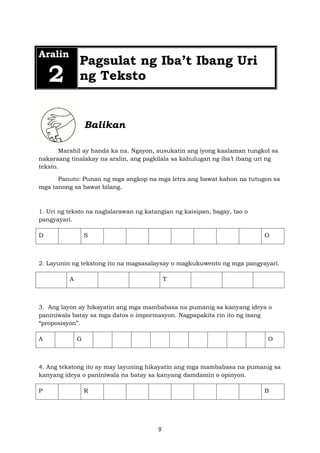 9
Aralin
2
Pagsulat ng Iba’t Ibang Uri
ng Teksto
Balikan
Marahil ay handa ka na. Ngayon, susukatin ang iyong kaalaman tungkol sa
nakaraang tinalakay na aralin, ang pagkilala sa kahulugan ng iba’t ibang uri ng
teksto.
Panuto: Punan ng mga angkop na mga letra ang bawat kahon na tutugon sa
mga tanong sa bawat bilang.
1. Uri ng teksto na naglalarawan ng katangian ng kaisipan, bagay, tao o
pangyayari.
D S O
2. Layunin ng tekstong ito na magsasalaysay o magkukuwento ng mga pangyayari.
A T
3. Ang layon ay hikayatin ang mga mambabasa na pumanig sa kanyang ideya o
paniniwala batay sa mga datos o impormasyon. Nagpapakita rin ito ng isang
“proposisyon”.
A G O
4. Ang tekstong ito ay may layuning hikayatin ang mga mambabasa na pumanig sa
kanyang ideya o paniniwala na batay sa kanyang damdamin o opinyon.
P R B
 