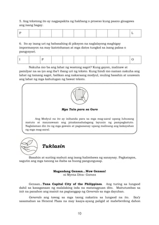 10
5. Ang tekstong ito ay nagpapakita ng hakbang o proseso kung paano ginagawa
ang isang bagay.
P L
6. Ito ay isang uri ng babasahing di piksyon na naglalayong magbigay
impormasyon na may katotohanan at mga datos tungkol sa isang paksa o
pangyayari.
I P O
Nakuha mo ba ang lahat ng wastong sagot? Kung gayon, malinaw at
pamilyar na sa iyo ang iba’t ibang uri ng teksto. Kung hindi mo naman nakuha ang
lahat ng tamang sagot, balikan ang nakaraang modyul, muling basahin at unawain
ang lahat ng mga kahulugan ng bawat teksto.
Mga Tala para sa Guro
Ang Modyul na ito ay inihanda para sa mga mag-aaral upang lubusang
matuto at maunawaan ang pinakamahalagang layunin ng pampagkatuto.
Naglalaman din ito ng mga gawain at pagsasanay upang malinang ang kakayahan
ng mga mag-aaral.
Tuklasin
Basahin at suriing mabuti ang isang halimbawa ng sanaysay. Pagkatapos,
sagutin ang mga tanong sa ibaba sa buong pangungusap.
Magandang Gensan...Wow Gensan!
ni Myrna Diva- Gornez
Gensan...Tuna Capital City of the Philippines. Ang turing sa lungsod
dahil sa kasaganaan ng malalaking isda na matatagpuan dito. Maitutumbas sa
init na panahon ang mainit na pagtanggap ng Generals sa mga dayuhan.
Generals ang tawag sa mga taong nakatira sa lungsod na ito. Ika’y
sasamahan sa Heneral Plaza na may kaaya-ayang paligid at mabeberdeng dahon
 