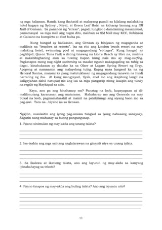 11
ng mga halaman. Handa kang ihahatid at malayang pumili sa kilalang malalaking
hotel kagaya ng Sydney , Royal, at Green Leaf Hotel na kaharap lamang ang SM
Mall of Gensan. Sa panahon ng “stress”, pagod, lungkot o damdaming masalimuot,
pamamasyal sa mga mall ang tugon dito, maliban sa SM Mall may KCC, Robinson
at Gaisano na kumpleto at abot bulsa pa.
Kung hangad ay kalikasan, ang Gensan ay biniyaan ng magaganda at
malilinis na “beaches at resorts”. Isa na rito ang London beach resort na may
malaking hotel, swimming pool at magagandang “cottages”. Kung hangad ay
pagtitipid, Queen Tuna Park o dating tinawag na Lion’s Beach ay libre na, malinis
at nakabibighaning alon sa tuwing hapon kung nais mo ay mag-surfing.
Pagkatapos mong nag-night swimming sa maalat ngunit nakagagaling na tubig sa
dagat, kinabukasan ay dadako ka sa Olaer at Lagare Spring Resort ng Brgy.
Apopong at namnamin ang malayelong tubig. Kapag nasa lungsod ka na ng
Heneral Santos, marami ka pang matutuklasan ng magagandang tanawin na hindi
narrating ng iba. At kung mangyayari, tiyak, abot mo ang ikapitong langit na
kaligayahan dahil natupad mo ang isa sa mga pangarap mong lasapin ang tunay
na regalo ng Maykapal sa atin.
Kaya, ano pa ang hinahanap mo? Panatag na loob, kapayapaan at di-
malilimutang karanasan ang matatamo. Mahaharap mo ang Generals na may
bukal na loob, pagmamalasakit at mainit na pakikitungo ang siyang baon mo sa
pag-uwi. Tara na...biyahe na sa Gensan.
Ngayon, susukatin ang iyong pag-unawa tungkol sa iyong nabasang sanaysay.
Sagutin nang mahusay sa buong pangungusap.
1. Paano sinimulan ng may-akda ang unang talata?
__________________________________________________________________________________
__________________________________________________________________________________
__________________________________________________________________________________
2. Isa-isahin ang mga salitang naglalarawan na ginamit niya sa unang talata.
__________________________________________________________________________________
__________________________________________________________________________________
__________________________________________________________________________________
3. Sa ikalawa at ikatlong talata, ano ang layunin ng may-akda sa kanyang
ipinahahayag sa teksto?
__________________________________________________________________________________
__________________________________________________________________________________
__________________________________________________________________________________
4. Paano tinapos ng may-akda ang huling talata? Ano ang layunin nito?
__________________________________________________________________________________
__________________________________________________________________________________
__________________________________________________________________________________
__________________________________________________________________________________
_________________________________________________________________________________
 