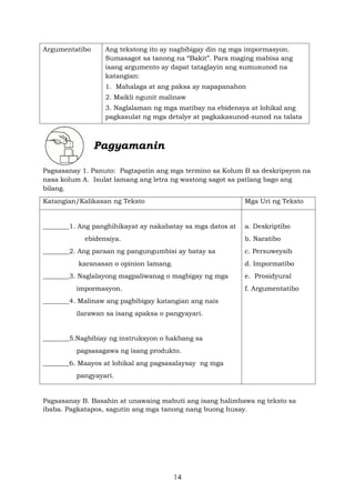 14
Argumentatibo Ang tekstong ito ay nagbibigay din ng mga impormasyon.
Sumasagot sa tanong na “Bakit”. Para maging mabisa ang
isang argumento ay dapat tataglayin ang sumusunod na
katangian:
1. Mahalaga at ang paksa ay napapanahon
2. Maikli ngunit malinaw
3. Naglalaman ng mga matibay na ebidensya at lohikal ang
pagkasulat ng mga detalye at pagkakasunod-sunod na talata
Pagyamanin
Pagsasanay 1. Panuto: Pagtapatin ang mga termino sa Kolum B sa deskripsyon na
nasa kolum A. Isulat lamang ang letra ng wastong sagot sa patlang bago ang
bilang.
Katangian/Kalikasan ng Teksto Mga Uri ng Teksto
________1. Ang panghihikayat ay nakabatay sa mga datos at
ebidensiya.
________2. Ang paraan ng pangungumbisi ay batay sa
karanasan o opinion lamang.
________3. Naglalayong magpaliwanag o magbigay ng mga
impormasyon.
________4. Malinaw ang pagbibigay katangian ang nais
ilarawan sa isang apaksa o pangyayari.
________5.Nagbibiay ng instruksyon o hakbang sa
pagsasagawa ng isang produkto.
________6. Maayos at lohikal ang pagsasalaysay ng mga
pangyayari.
a. Deskriptibo
b. Naratibo
c. Persuweysib
d. Impormatibo
e. Prosidyural
f. Argumentatibo
Pagsasanay B. Basahin at unawaing mabuti ang isang halimbawa ng teksto sa
ibaba. Pagkatapos, sagutin ang mga tanong nang buong husay.
 