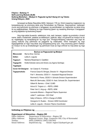 Filipino – Baitang 11
Self-Learning Module (SLM)
Ikatlong Markahan – Modyul 2: Pagsulat ng Iba’t Ibang Uri ng Teksto
Unang Edisyon, 2020
Isinasaad sa Batas Republika 8293, Seksiyon 176 na: Hindi maaaring magkaroon ng
karapatang-sipi sa anomang akda ang Pamahalaan ng Pilipinas. Gayonpaman, kailangan
muna ang pahintulot ng ahensiya o tanggapan ng pamahalaan na naghanda ng akda kung
ito ay pagkakakitaan. Kabilang sa mga maaaring gawin ng nasabing ahensiya o tanggapan
ay ang pagtakda ng kaukulang bayad.
Ang mga akda (kuwento, seleksiyon, tula, awit, larawan, ngalan ng produkto o brand
name, tatak o trademark, palabas sa telebisiyon, pelikula, atbp.) na ginamit sa modyul na ito
ay nagtataglay ng karapatang-ari ng mga iyon. Pinagsumikapang matunton ang mga ito
upang makuha ang pahintulot sa paggamit ng materyales. Hindi inaangkin ng mga
tagapaglathala at mga may-akda ang karapatang-aring iyon. Ang anomang gamit maliban
sa modyul na ito ay kinakailangan ng pahintulot mula sa mga orihinal na may-akda ng mga
ito.
Printed in the Philippines by Department of Education – SOCCSKSARGEN Region
Office Address: Regional Center, Brgy. Carpenter Hill, City of Koronadal
Telefax: (083) 2288825/ (083) 2281893
E-mail Address: region12@deped.gov.ph
Inilimbag sa Pilipinas ng ________________________
Department of Education – Region XII
Office Address: Department of Education – Region XII
Office Address: Regional Center, Brgy. Carpenter Hill, City of Koronadal
Telefax: (083) 2288825/ (083) 2281893
Email Address: depedroxii.org Email: region12@deped.gov.ph
Bumuo sa Pagsusulat ng Modyul
Manunulat: Myrna Diva- Gornez
Editor: Lelita A. Laguda
Tagasuri: Neirene Rosemae A. Castillon
Tagaguhit: Krelle Estrada Llana and Ariane Joy Agana Santiago
Tagalapat:
Cover Art Designer: Ian Caesar E. Frondoza
Tagapamahala: Francis Cesar B. Bringas, Director IV – Regional Director
Fiel Y. Almendra, CESO V – Assistant Regional Director
Rommel G. Flores, CESO V- Schools Division Superintendent
Mario M. Bermudez, CESO VI- Asst. Schools Div. Superintendent
Gilbert B. Barrera – Chief, CLMD
Arturo D. Tingson Jr. – REPS, LRMS
Peter Van C. Ang-ug – REPS, ADM
Leonardo Mission – Regional Filipino Supervisor
Juliet F. Lastimosa - CID Chief
Sally A.Palomo - EPS In Charge of LRMS
Greogorio O. Ruales - Division ADM Coordinator
Lelita A. Laguda – Division Filipino Coordinator
 