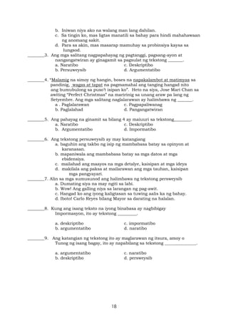 18
b. Iniwan niya ako na walang man lang dahilan.
c. Sa tingin ko, mas ligtas manatili sa bahay para hindi mahahawaan
ng anomang sakit.
d. Para sa akin, mas masarap mamuhay sa probinsiya kaysa sa
lungsod.
________3. Ang mga salitang nagpapahayag ng pagtanggi, pagsang-ayon at
nangangatwiran ay ginagamit sa pagsulat ng tekstong _______.
a. Naratibo c. Deskriptibo
b. Persuweysib d. Argumentatibo
________4. “Malamig na simoy ng hangin, boses na napakalambot at matimyas sa
pandinig, wagas at tapat na pagmamahal ang tanging hangad nito
ang bumubulong sa puso’t isipan ko”. Heto na siya, Jose Mari Chan sa
awiting “Perfect Christmas” na maririnig sa unang araw pa lang ng
Setyembre. Ang mga salitang naglalarawan ay halimbawa ng _______.
a . Paglalarawan c. Pagpapaliwanag
b. Paglalahad d. Pangangatwiran
________5. Ang pahayag na ginamit sa bilang 4 ay maiuuri sa tekstong________.
a. Naratibo c. Deskriptibo
b. Argumentatibo d. Impormatibo
________6. Ang tekstong persuweysib ay may katangiang
a. baguhin ang takbo ng isip ng mambabasa batay sa opinyon at
karanasan.
b. mapaniwala ang mambabasa batay sa mga datos at mga
ebidensiya.
c. mailahad ang maayos na mga detalye, kaisipan at mga ideya
d. makilala ang paksa at mailarawan ang mga tauhan, kaisipan
mga pangyayari.
________7. Alin sa mga sumusunod ang halimbawa ng tekstong persweysib
a. Dumating siya na may ngiti sa labi.
b. Wow! Ang galling niya sa larangan ng pag-awit.
c. Hangad ko ang iyong kaligtasan sa tuwing aalis ka ng bahay.
d. Iboto! Carlo Reyes bilang Mayor sa darating na halalan.
________8. Kung ang isang teksto na iyong binabasa ay nagbibigay
Impormasyon, ito ay tekstong _________.
a. deskriptibo c. impormatibo
b. argumentatibo d. naratibo
________9. Ang katangian ng tekstong ito ay maglarawan ng itsura, amoy o
Tunog ng isang bagay, ito ay napabilang sa tekstong _______________.
a. argumentatibo c. naratibo
b. deskriptibo d. persweysib
 