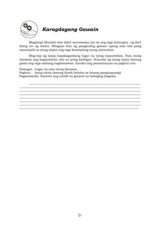 21
Karagdagang Gawain
Magaling! Binabati kita dahil naunawaan mo na ang mga katangian ng iba’t
ibang uri ng teksto. Bibigyan kita ng panghuling gawain upang mas lalo pang
mananatili sa iyong isipan ang mga konseptong iyong natutuhan.
Mag-isip ng isang napakagandang lugar na iyong napuntahan. Nais mong
ilarawan ang kagandahan nito sa iyong kaibigan. Sumulat ng isang talata lamang
gamit ang mga salitang naglalarawan. Sundin ang pamantanyan sa pagbuo nito.
Pamagat: Lugar na nais mong ilarawan
Pagbuo: Isang talata lamang (hindi bababa sa limang pangungusap)
Pagmamarka: Gamitin ang rubrik na ginamit sa bahaging Isagawa.
___________________________________________________________________________
__________________________________________________________________________________
__________________________________________________________________________________
__________________________________________________________________________________
__________________________________________________________________________________
__________________________________________________________________________________
__________________________________________________________________________________
_________________________________________________________________________________
 