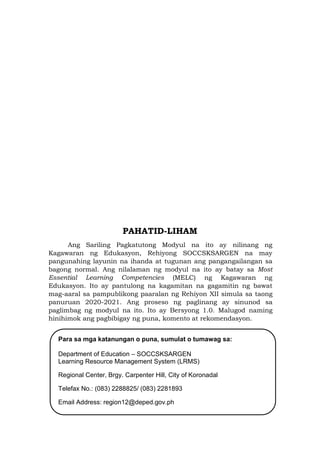 PAHATID-LIHAM
Ang Sariling Pagkatutong Modyul na ito ay nilinang ng
Kagawaran ng Edukasyon, Rehiyong SOCCSKSARGEN na may
pangunahing layunin na ihanda at tugunan ang pangangailangan sa
bagong normal. Ang nilalaman ng modyul na ito ay batay sa Most
Essential Learning Competencies (MELC) ng Kagawaran ng
Edukasyon. Ito ay pantulong na kagamitan na gagamitin ng bawat
mag-aaral sa pampublikong paaralan ng Rehiyon XII simula sa taong
panuruan 2020-2021. Ang proseso ng paglinang ay sinunod sa
paglimbag ng modyul na ito. Ito ay Bersyong 1.0. Malugod naming
hinihimok ang pagbibigay ng puna, komento at rekomendasyon.
Para sa mga katanungan o puna, sumulat o tumawag sa:
Department of Education – SOCCSKSARGEN
Learning Resource Management System (LRMS)
Regional Center, Brgy. Carpenter Hill, City of Koronadal
Telefax No.: (083) 2288825/ (083) 2281893
Email Address: region12@deped.gov.ph
 