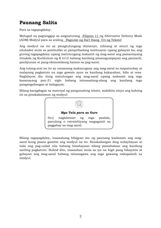 2
Paunang Salita
Para sa tagapagdaloy:
Malugod na pagtanggap sa asignaturang _Filipino 11 ng Alternative Delivery Mode
(ADM) Modyul para sa araling Pagsulat ng Iba’t Ibang Uri ng Teksto!
Ang modyul na ito ay pinagtulungang dinisenyo, nilinang at sinuri ng mga
edukador mula sa pambuliko at pampribadong institusyon upang gabayan ka, ang
gurong tagapagdaloy upang matulungang makamit ng mag-aaral ang pamantayang
itinakda ng Kurikulum ng K to12 habang kanilang pinanagumpayan ang pansarili,
panlipunan at pang-ekonomikong hamon sa pag-aaral.
Ang tulong-aral na ito ay umaasang makauugnay ang mag-aaral sa mapatnubay at
malayang pagkatuto na mga gawain ayon sa kanilang kakayahan, bilis at oras.
Naglalayon din itong matulungan ang mag-aaral upang makamit ang mga
kasanayang pan-21 siglo habang isinasaalang-alang ang kanilang mga
pangangailangan at kalagayan.
Bilang karagdagan sa materyal ng pangunahing teksto, makikita ninyo ang kahong
ito sa pinakakatawan ng modyul:
Bilang tagapagdaloy, inaasahang bibigyan mo ng paunang kaalaman ang mag-
aaral kung paano gamitin ang modyul na ito. Kinakailangan ding subaybayan at
itala ang pag-unlad nila habang hinahayaan silang pamahalaan ang kanilang
sariling pagkatuto. Bukod dito, inaasahan mula sa iyo na higit pang hikayatin at
gabayan ang mag-aaral habang isinasagawa ang mga gawaing nakapaloob sa
modyul.
Mga Tala para sa Guro
Ito'y naglalaman ng mga paalala,
panulong o estratehiyang magagamit sa
paggabay sa mag-aaral.
 