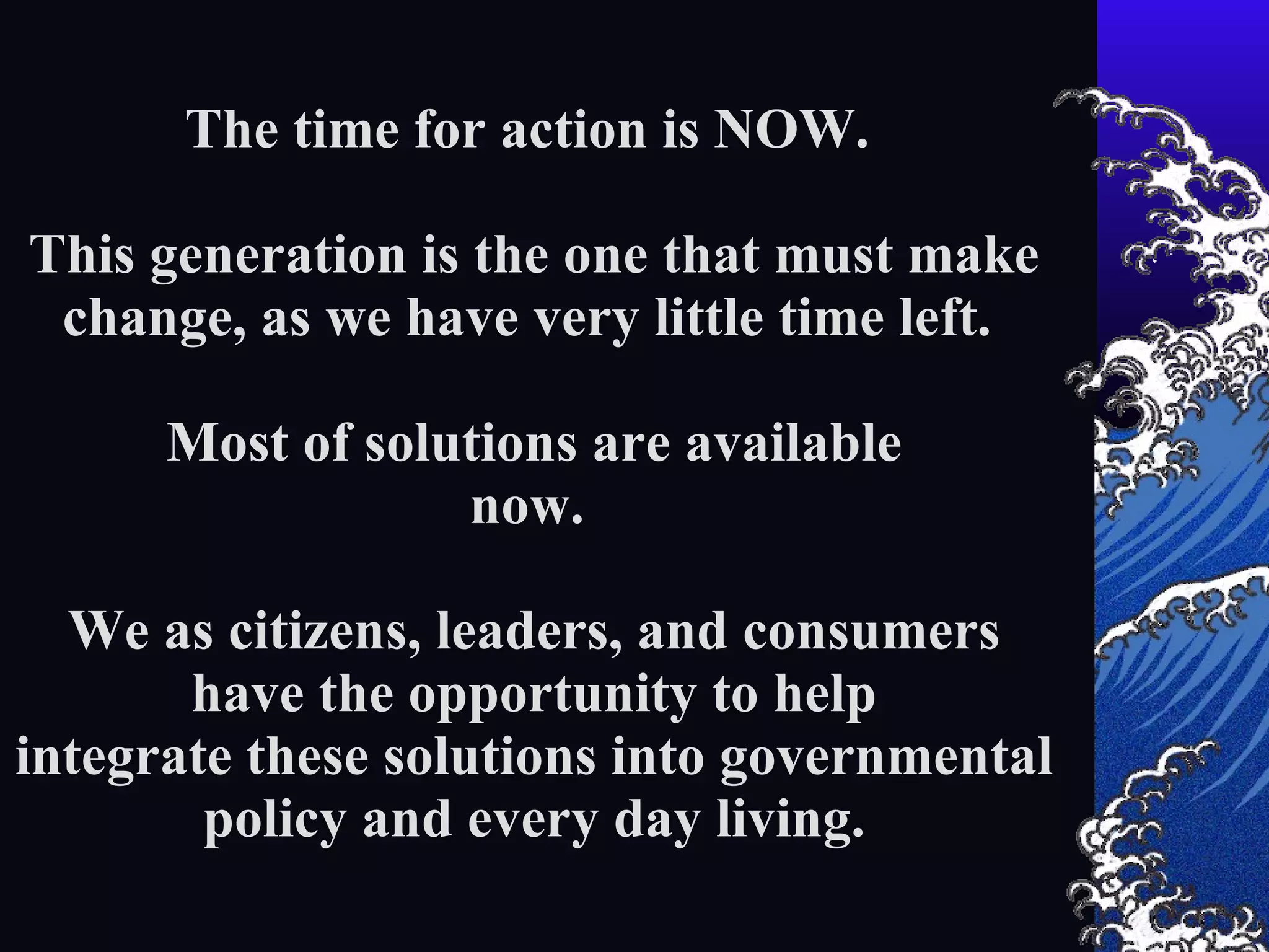 The time for action is NOW. This generation is the one that must make change, as we have very little time left. Most of solutions are available now. We as citizens, leaders, and consumers have the opportunity to help integrate these solutions into governmental policy and every day living. 1) This is a human issue about the extinction of our species and our inability to continue to live on this planet without massive change. The earth has massive regenerative power, but humans will not survive. We must adapt appropriately to our biosphere.