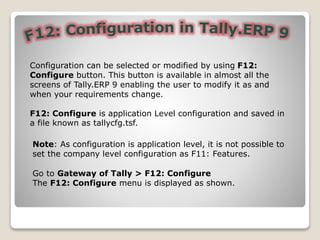 Configuration can be selected or modified by using F12:
Configure button. This button is available in almost all the
screens of Tally.ERP 9 enabling the user to modify it as and
when your requirements change.
F12: Configure is application Level configuration and saved in
a file known as tallycfg.tsf.
Go to Gateway of Tally > F12: Configure
The F12: Configure menu is displayed as shown.
Note: As configuration is application level, it is not possible to
set the company level configuration as F11: Features.
 