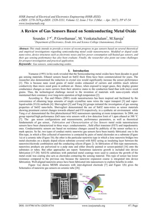 IOSR Journal of Electrical and Electronics Engineering (IOSR-JEEE)
e-ISSN: 2278-1676,p-ISSN: 2320-3331, Volume 12, Issue 2 Ver. I (Mar. – Apr. 2017), PP 47-54
www.iosrjournals.org
DOI: 10.9790/1676-1202014754 www.iosrjournals.org 47 | Page
A Review of Gas Sensors Based on Semiconducting Metal Oxide
Sounder. J *1
, P.Gowthaman1
, M. Venkatachalam1
, M.Saroja1
1
Department of Electronics, Erode Arts and Science College (Autonomous), Erode.
Abstract: This study intends to provide a review of recent progress in gas sensors based on several theoretical
and empirical investigations regarding semiconducting metal oxide nanostructures. Modified or doped oxide
nano-wires, device structures such as electronic noses and low power consumption self-heated gas sensors, and
their gas sensing performance has also been evaluate. Finally, the researcher also point out some challenges
for prospect investigation and practical application.
Keywords: Gas sensors, semiconducting oxides.
I. Introduction
Yamazoe (1991) in his work revealed that the Semiconducting metal oxides have been decades to good
gas sensing materials. Ethanol sensors based on SnO2 thick films have been commercialized for years. The
researcher also demonstrated the reduction in crystal size would significantly increase the sensor performance
[1]. This is because nano sized grains of metal oxides exhausted of carriers and exhibits much inferior
conductivity than micro sized grain in ambient air. Hence, when exposed to target gases, they display greater
conductance changes as more carriers from their attentive states to the conduction band than with micro sized
grains. Thus, the technological challenge moved to the invention of materials with nano-crystals which
maintained their constancy over long-term operation at high temperature [2].
According to Pan and Others (2001) oxide nanostructures has been inspired and facilitated by the
convenience of obtaining large amounts of single crystalline nano wires the vapor transport [3] and vapor-
liquid-solids (VLS) methods [4]. Sberveglieri [5] and Yang [6] groups initiated the investigation of gas sensing
properties of SnO2 nano-belts. Sberveglieri demonstrated the use of SnO2 nano-wires as sensor materials
showing prominent current changes towards ethanol and CO respectively, in a synthetic air environment while
Yang et al. demonstrated the first photochemical NO2 nanosensors operating at room temperature. In 2004, our
group reported high performance ZnO nano wire sensors with a low detection limit of 1 ppm ethanol at 300 °C
[7]. The gas sensor configurations and measurements, performance parameters, as well as theoretical
fundamentals of gas sensor, Fabrication and Characterization of Gas Sensors metal oxide nanostructures
sensors have been characterized in three ways: conductometric , field effect transistor (FET) and impedometric
ones. Conductometric sensors are based on resistance changes caused by publicity of the sensor surface to a
mark species. So far, two types of conduct metric nanowire gas sensors have been mainly fabricated: one is the
film type, in which a film collected of nanowires is contacted by pairs of metal electrodes on a substrate (Figure
1a) or a ceramic tube (Figure 1b); the other is the particular nanowire type in which a lone nanowire bridges two
metal electrodes on a deeply doped silicon substrate covered with SiO2 acting as insulating layer between the
nanowire/electrode combination and the conducting silicon (Figure 2). In fabrication of film type nanosensors,
nanowires products are pulverized to a pulp state and either directly painted or screen-painted [16] onto the
substrates or tubes. But other approaches are report. Sometimes nanowire growth is included into device
fabrication [17-20]: SiO2/Si substrates with patterned metal coatings were used to catalyze the growth of the
metal oxide was coating also acts as electrodes contacting the sensing material. This type of sensor has lower
resistance compared to the previous one because the nanowire expansion course is integrated into device
fabrication. Well-aligned nanowire arrays have been fabricated into nanosensors to explore benefits in order.
Figure 1(a) shows MEMS structures with inter-digitized electrode [7] and Figure 1(b) gives the
Schematics of nanowire gas sensors on ceramic tube [26].
 