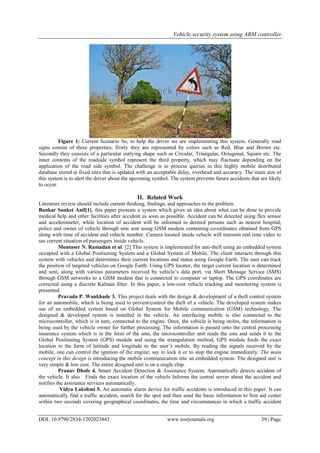 Vehicle security system using ARM controller
DOI: 10.9790/2834-1202023843 www.iosrjournals.org 39 | Page
Figure 1: Current Scenario So, to help the driver we are implementing this system. Generally road
signs consist of three properties; firstly they are represented by colors such as Red, Blue and Brown etc.
Secondly they consists of a particular outlying shape such as Circular, Triangular, Octagonal, Square etc. The
inner contents of the roadside symbol represent the third property, which may fluctuate depending on the
application of the road side symbol. The challenge is to process queries in this highly mobile distributed
database stored at fixed sites that is updated with an acceptable delay, overhead and accuracy. The main aim of
this system is to alert the driver about the upcoming symbol. The system prevents future accidents that are likely
to occur.
II. Related Work
Literature review should include current thinking, findings, and approaches to the problem.
Bankar Sanket Anil[1], this paper presents a system which gives an idea about what can be done to provide
medical help and other facilities after accident as soon as possible. Accident can be detected using flex sensor
and accelerometer, while location of accident will be informed to desired persons such as nearest hospital,
police and owner of vehicle through sms sent using GSM modem containing co-ordinates obtained from GPS
along with time of accident and vehicle number. Camera located inside vehicle will transmit real time video to
see current situation of passengers inside vehicle.
Montaser N. Ramadan et al. [2] This system is implemented for anti-theft using an embedded system
occupied with a Global Positioning System and a Global System of Mobile. The client interacts through this
system with vehicles and determines their current locations and status using Google Earth. The user can track
the position of targeted vehicles on Google Earth. Using GPS locator, the target current location is determined
and sent, along with various parameters received by vehicle’s data port, via Short Message Service (SMS)
through GSM networks to a GSM modem that is connected to computer or laptop. The GPS coordinates are
corrected using a discrete Kalman filter. In this paper, a low-cost vehicle tracking and monitoring system is
presented.
Pravada P. Wankhade 3. This project deals with the design & development of a theft control system
for an automobile, which is being used to prevent/control the theft of a vehicle. The developed system makes
use of an embedded system based on Global System for Mobile communication (GSM) technology. The
designed & developed system is installed in the vehicle. An interfacing mobile is also connected to the
microcontroller, which is in turn, connected to the engine. Once, the vehicle is being stolen, the information is
being used by the vehicle owner for further processing. The information is passed onto the central processing
insurance system which is in the form of the sms, the microcontroller unit reads the sms and sends it to the
Global Positioning System (GPS) module and using the triangulation method, GPS module feeds the exact
location in the form of latitude and longitude to the user’s mobile. By reading the signals received by the
mobile, one can control the ignition of the engine; say to lock it or to stop the engine immediately. The main
concept in this design is introducing the mobile communication into an embedded system. The designed unit is
very simple & low cost. The entire designed unit is on a single chip.
Pranav Dhole 4. Smart Accident Detection & Assistance System, Automatically detects accident of
the vehicle. It also Finds the exact location of the vehicle Informs the central server about the accident and
notifies the assistance services automatically.
Vidya Lakshmi 5. An automatic alarm device for traffic accidents is introduced in this paper. It can
automatically find a traffic accident, search for the spot and then send the basic information to first aid center
within two seconds covering geographical coordinates, the time and circumstances in which a traffic accident
 