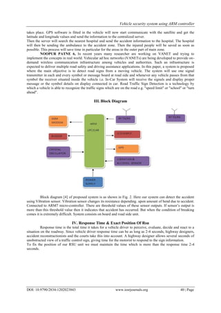 Vehicle security system using ARM controller
DOI: 10.9790/2834-1202023843 www.iosrjournals.org 40 | Page
takes place. GPS software is fitted in the vehicle will now start communicate with the satellite and get the
latitude and longitude values and send the information to the centralized server.
Then the server will search the nearest hospital and send the accident information to the hospital. The hospital
will then be sending the ambulance to the accident zone. Then the injured people will be saved as soon as
possible. This process will save time in particular for the areas in the outer part of main zone.
NOOPUR PATNE 6, In recent years many researcher are working on VANET and trying to
implement the concepts in real world. Vehicular ad hoc networks (VANETs) are being developed to provide on-
demand wireless communication infrastructure among vehicles and authorities. Such an infrastructure is
expected to deliver multiple road safety and driving assistance applications. In this paper, a system is proposed
where the main objective is to detect road signs from a moving vehicle. The system will use one signal
transmitter in each and every symbol or message board at road side and whenever any vehicle passes from that
symbol the receiver situated inside the vehicle i.e. In-Car System will receive the signals and display proper
message or the symbol details on display connected in car. Road Traffic Sign Detection is a technology by
which a vehicle is able to recognize the traffic signs which are on the road e.g. "speed limit" or "school" or "turn
ahead".
III. Block Diagram
Block diagram [4] of proposed system is as shown in Fig. 2. Here our system can detect the accident
using Vibration sensor. Vibration sensor changes its resistance depending. upon amount of bend due to accident.
Connected to ARM7 micro-controller. There are threshold values of these sensor outputs. If sensor’s output is
more than this threshold value then it indicates that accident has occurred. But when the condition of breaking
comes it is extremely difficult. System consists on board and road side unit.
IV. Response Time & Exact Position Of Rsu
Response time is the total time it takes for a vehicle driver to perceive, evaluate, decide and react to a
situation on the roadway. Since vehicle driver response time can be as long as 2-4 seconds, highway designers,
accident reconstructionists and the courts take this into account. A highway designer allows several seconds of
unobstructed view of a traffic control sign, giving time for the motorist to respond to the sign information.
To fix the position of our RSU unit we must maintain the time which is more than the response time 2-4
seconds.
 