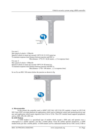 Vehicle security system using ARM controller
DOI: 10.9790/2834-1202023843 www.iosrjournals.org 41 | Page
For case:1
Max speed of vehicle =120km/hr
Speed of vehicle in meter per second=120*5/18=33.3333 meter/sec
To maintain response time distance between junction and RSU is
Min distance= 2*33.33= 66.66 meters…( 2 is response time)
For case: 2
Max speed of vehicle =180km/hr
Speed of vehicle in meter per second=180*5/18=50 meter/sec
To maintain response time distance between junction and RSU is
Min distance= 2*50= 100 meters…( 2 is response time)
So we fix our RSU 100 meters before the junction as shown in fig.
A. Microcontroller
In this project the controller used is ARM7 LPC2148. LPC2138 CPU module is based on LPC2148
SOC from NXP is an ideal platform for applications which such as Industrial control and monitoring device and
any such application which needs migration from 8 bit to 32 bit. This CPU module board supports peripherals
such as ADC, SPI, I2C, RTC etc
B. GSM Modem
A GSM modem is a specialized type of modem which accepts a SIM card, and operates over a
subscription to a mobile operator, just like a mobile phone. From the mobile operator perspective, a GSM
modem looks just like a mobile phone. A GSM modem can be a dedicated modem device with a serial, USB or
 