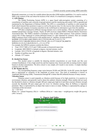Vehicle security system using ARM controller
DOI: 10.9790/2834-1202023843 www.iosrjournals.org 42 | Page
Bluetooth connection, or it may be a mobile phone that provides GSM modem capabilities. It is used to send an
SMS to the contacts of the user about the location of the vehicle. It is beneficial in emergency situations.
C. GPS Modem
The Global Positioning System (GPS) is a space based radio-navigation system consisting of a
constellation of satellites and a network of ground stations used for monitoring and control. GPS is operated and
maintained by the Department of Defense (DOD). The GPS is a constellation of satellites in orbit around the
Earth which transmit their positions in space as well as the precise time. It is the receiver that collects data from
the satellites and computes its location anywhere in the world based on information it gets from the satellites
GPS data is displayed in different message formats over a serial interface. There are standard and non-
standard (proprietary) message formats. Nearly all GPS receivers output NMEA (National Marine Electronics
Association) data. The NMEA standard is formatted in lines of data called sentences. Each sentence contains
various bits of data organized in comma delimited format (i.e. data separated by commas). Here are example
NMEA sentences from a GPS receiver with satellite lock (4+ satellites, accurate position):
$GPRMC,235316.000,A,4003.9040,N,10512.5792,W,0.09,144.75,141112,,*19
$GPGGA,235317.000,4003.9039,N,10512.5793,W,1,08,1.6,1577.9,M,20.7,M,,0000*5F
$GPGSA,A,3,22,18,21,06,03,09,24,15,,,,,2.5,1.6,1.9*3E
For example, the GPGGA sentence contains the follow:
 Time: 235317.000 is 23:53 and 17.000 seconds in Greenwich mean time
 Longitude: 4003.9040,N is latitude in degrees. decimal minutes, north
 Latitude: 10512.5792,W is longitude in degrees. Decimal minutes, west
 Number of satellites seen: 08
 Altitude: 1577 meters
D. Alcohol Gas Sensor
This alcohol sensor is suitable for detecting alcohol concentration on your breath, just like your
common breathalyzer. It has a high sensitivity and fast response time. Sensor provides an analog resistive output
based on alcohol concentration. The drive circuit is very simple; all it needs is one resistor. A simple interface
could be a 0-3.3V ADC.
E. RF Module (Rx/Tx)
The corresponding frequency range varies between 30 kHz and 300 GHz. In this RF system, the digital
data is represented as variations in the amplitude of carrier wave. This kind of modulation is known as
Amplitude Shift Keying (ASK). Transmission through RF is better than IR (infrared) because of many reasons.
Vibration Sensor
Vibration sensor is used originally as vibration switch because of its high sensitivity; it is sensitive to
environment vibration, and generally used to detect the ambient vibration strength. When module did not reach
the threshold in shock or vibration strength, DO port output gets high level and when external vibration strength
exceeds the threshold, D0 port output gets low level. In vibration sensing, Mass & Stiffness is important
parameter. Mass is represented by an object that wants to move or rotate. Stiffness is represented by springs or
constraints of that movement
fn = 1/2П √k/m
Where: fn = natural frequency (Hz) k = stiffness (lb/in) m = mass mass = weight/gravity weight (lb) gravity
(386.1 in/sec2).
V. Figures And Tables
 