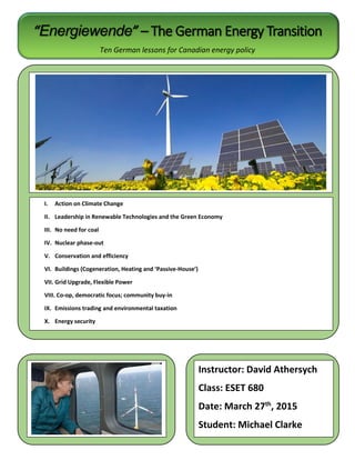 “Energiewende” – The German Energy Transition
Ten German lessons for Canadian energy policy
I. Action on Climate Change
II. Leadership in Renewable Technologies and the Green Economy
III. No need for coal
IV. Nuclear phase-out
V. Conservation and efficiency
VI. Buildings (Cogeneration, Heating and ‘Passive-House’)
VII. Grid Upgrade, Flexible Power
VIII. Co-op, democratic focus; community buy-in
IX. Emissions trading and environmental taxation
X. Energy security
Instructor: David Athersych
Class: ESET 680
Date: March 27th
, 2015
Student: Michael Clarke
 