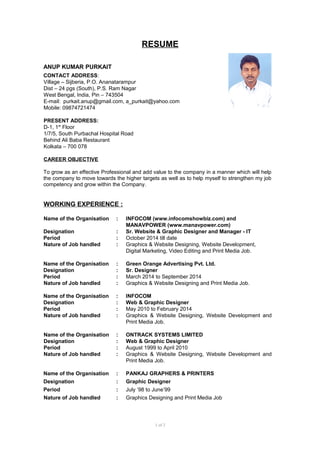 RESUME
ANUP KUMAR PURKAIT
CONTACT ADDRESS:
Village – Sijberia, P.O. Ananatarampur
Dist – 24 pgs (South), P.S. Ram Nagar
West Bengal, India, Pin – 743504
E-mail: purkait.anup@gmail.com, a_purkait@yahoo.com
Mobile: 09874721474
PRESENT ADDRESS:
D-1, 1st
Floor
1/7/5, South Purbachal Hospital Road
Behind Ali Baba Restaurant
Kolkata – 700 078
CAREER OBJECTIVE
To grow as an effective Professional and add value to the company in a manner which will help
the company to move towards the higher targets as well as to help myself to strengthen my job
competency and grow within the Company.
WORKING EXPERIENCE :
Name of the Organisation : INFOCOM (www.infocomshowbiz.com) and
MANAVPOWER (www.manavpower.com)
Designation : Sr. Website & Graphic Designer and Manager - IT
Period : October 2014 till date
Nature of Job handled : Graphics & Website Designing, Website Development,
Digital Marketing, Video Editing and Print Media Job.
Name of the Organisation : Green Orange Advertising Pvt. Ltd.
Designation : Sr. Designer
Period : March 2014 to September 2014
Nature of Job handled : Graphics & Website Designing and Print Media Job.
Name of the Organisation : INFOCOM
Designation : Web & Graphic Designer
Period : May 2010 to February 2014
Nature of Job handled : Graphics & Website Designing, Website Development and
Print Media Job.
Name of the Organisation : ONTRACK SYSTEMS LIMITED
Designation : Web & Graphic Designer
Period : August 1999 to April 2010
Nature of Job handled : Graphics & Website Designing, Website Development and
Print Media Job.
Name of the Organisation : PANKAJ GRAPHERS & PRINTERS
Designation : Graphic Designer
Period : July ’98 to June’99
Nature of Job handled : Graphics Designing and Print Media Job
1 of 2
 