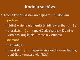 Kodola sastāvs
• Atoma kodols sastāv no daļiņām – nukloniem
–protons
• lādiņš – viena elementārā lādiņa vienība (q = 1e)
• pieraksts: p (apakšējais skaitlis – lādiņš e
vienībās, augšējais – masa u vienībās)
–neitrons
• bez lādiņa
• pieraksts: n (apakšējais skaitlis – nav lādiņa,
augšējais – masa u vienībās)
1
1
1
0
 