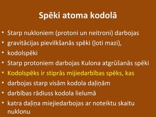 Spēki atoma kodolā
• Starp nukloniem (protoni un neitroni) darbojas
• gravitācijas pievilkšanās spēki (ļoti mazi),
• kodolspēki
• Starp protoniem darbojas Kulona atgrūšanās spēki
• Kodolspēks ir stiprās mijiedarbības spēks, kas
• darbojas starp visām kodola daļiņām
• darbības rādiuss kodola lielumā
• katra daļiņa miejiedarbojas ar noteiktu skaitu
nuklonu
 