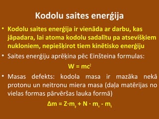 Kodolu saites enerģija
• Kodolu saites enerģija ir vienāda ar darbu, kas
jāpadara, lai atoma kodolu sadalītu pa atsevišķiem
nukloniem, nepiešķirot tiem kinētisko enerģiju
• Saites enerģiju aprēķina pēc Einšteina formulas:
W = mc2
• Masas defekts: kodola masa ir mazāka nekā
protonu un neitronu miera masa (daļa matērijas no
vielas formas pārvēršas lauka formā)
Δm = Z∙mp + N ∙ mn - mk
 