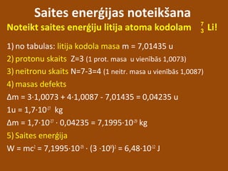 Saites enerģijas noteikšana
Noteikt saites enerģiju litija atoma kodolam Li!
1) no tabulas: litija kodola masa m = 7,01435 u
2) protonu skaits Z=3 (1 prot. masa u vienībās 1,0073)
3) neitronu skaits N=7-3=4 (1 neitr. masa u vienībās 1,0087)
4) masas defekts
Δm = 3∙1,0073 + 4∙1,0087 - 7,01435 = 0,04235 u
1u = 1,7∙10-27
kg
Δm = 1,7∙10-27
∙ 0,04235 = 7,1995∙10-29
kg
5) Saites enerģija
W = mc2
= 7,1995∙10-29
∙ (3 ∙108
)2
= 6,48∙10-12
J
7
3
 