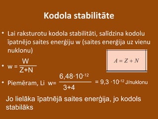 Kodola stabilitāte
• Lai raksturotu kodola stabilitāti, salīdzina kodolu
īpatnējo saites enerģiju w (saites enerģija uz vienu
nuklonu)
• w =
• Piemēram, Li w=
W
Z+N
6,48∙10-12
3+4
= 9,3 ∙10-12
J/nuklonu
Jo lielāka īpatnējā saites enerģija, jo kodols
stabilāks
 