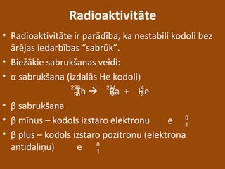 Radioaktivitāte
• Radioaktivitāte ir parādība, ka nestabili kodoli bez
ārējas iedarbības “sabrūk”.
• Biežākie sabrukšanas veidi:
• α sabrukšana (izdalās He kodoli)
Th  Ra + He
• β sabrukšana
• β mīnus – kodols izstaro elektronu e
• β plus – kodols izstaro pozitronu (elektrona
antidaļiņu) e
228
90
224
88
4
2
0
-1
0
1
 