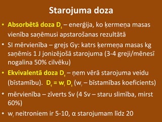 Starojuma doza
• Absorbētā doza Da – enerģija, ko ķermeņa masas
vienība saņēmusi apstarošanas rezultātā
• SI mērvienība – grejs Gy: katrs ķermeņa masas kg
saņēmis 1 J jonizējošā starojuma (3-4 greji/mēnesī
nogalina 50% cilvēku)
• Ekvivalentā doza De – ņem vērā starojuma veidu
(bīstamību). De = wr Da (wr – bīstamības koeficients)
• mērvienība – zīverts Sv (4 Sv – staru slimība, mirst
60%)
• wr neitroniem ir 5-10, α starojumam līdz 20
 