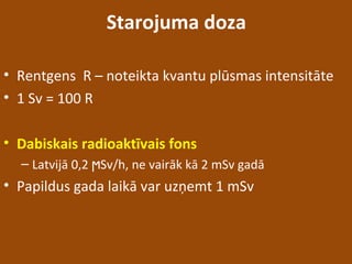 Starojuma doza
• Rentgens R – noteikta kvantu plūsmas intensitāte
• 1 Sv = 100 R
• Dabiskais radioaktīvais fons
– Latvijā 0,2 Sv/h, ne vairāk kā 2 mSv gadāϻ
• Papildus gada laikā var uzņemt 1 mSv
 